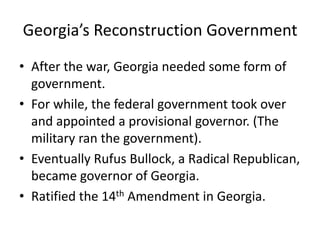 Georgia’s Reconstruction Government
• After the war, Georgia needed some form of
  government.
• For while, the federal government took over
  and appointed a provisional governor. (The
  military ran the government).
• Eventually Rufus Bullock, a Radical Republican,
  became governor of Georgia.
• Ratified the 14th Amendment in Georgia.
 