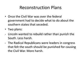 Reconstruction Plans
• Once the Civil War was over the federal
  government had to decide what to do about the
  southern states that seceded.
• Two plans:
- Lincoln wanted to rebuild rather than punish the
  South. Less harsh.
- The Radical Republicans were leaders in congress
  that felt the south should be punished for causing
  the Civil War. More harsh.
 