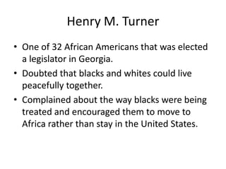 Henry M. Turner
• One of 32 African Americans that was elected
  a legislator in Georgia.
• Doubted that blacks and whites could live
  peacefully together.
• Complained about the way blacks were being
  treated and encouraged them to move to
  Africa rather than stay in the United States.
 