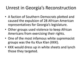 Unrest in Georgia’s Reconstruction
• A faction of Southern Democrats plotted and
  caused the expulsion of 28 African American
  representatives for Georgia’s legislature.
• Other groups used violence to keep African
  Americans from exercising their rights.
• One of the most infamous white supremacist
  groups was the Ku Klux Klan (KKK).
• KKK would dress up in white sheets and lynch
  those they targeted.
 