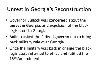 Unrest in Georgia’s Reconstruction
• Governor Bullock was concerned about the
  unrest in Georgia, and expulsion of the black
  legislators in Georgia.
• Bullock asked the federal government to bring
  back military rule over Georgia.
• Once the military was back in charge the black
  legislators returned to office and ratified the
  15th Amendment.
 