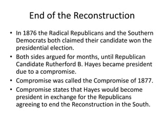 End of the Reconstruction
• In 1876 the Radical Republicans and the Southern
  Democrats both claimed their candidate won the
  presidential election.
• Both sides argued for months, until Republican
  Candidate Rutherford B. Hayes became president
  due to a compromise.
• Compromise was called the Compromise of 1877.
• Compromise states that Hayes would become
  president in exchange for the Republicans
  agreeing to end the Reconstruction in the South.
 