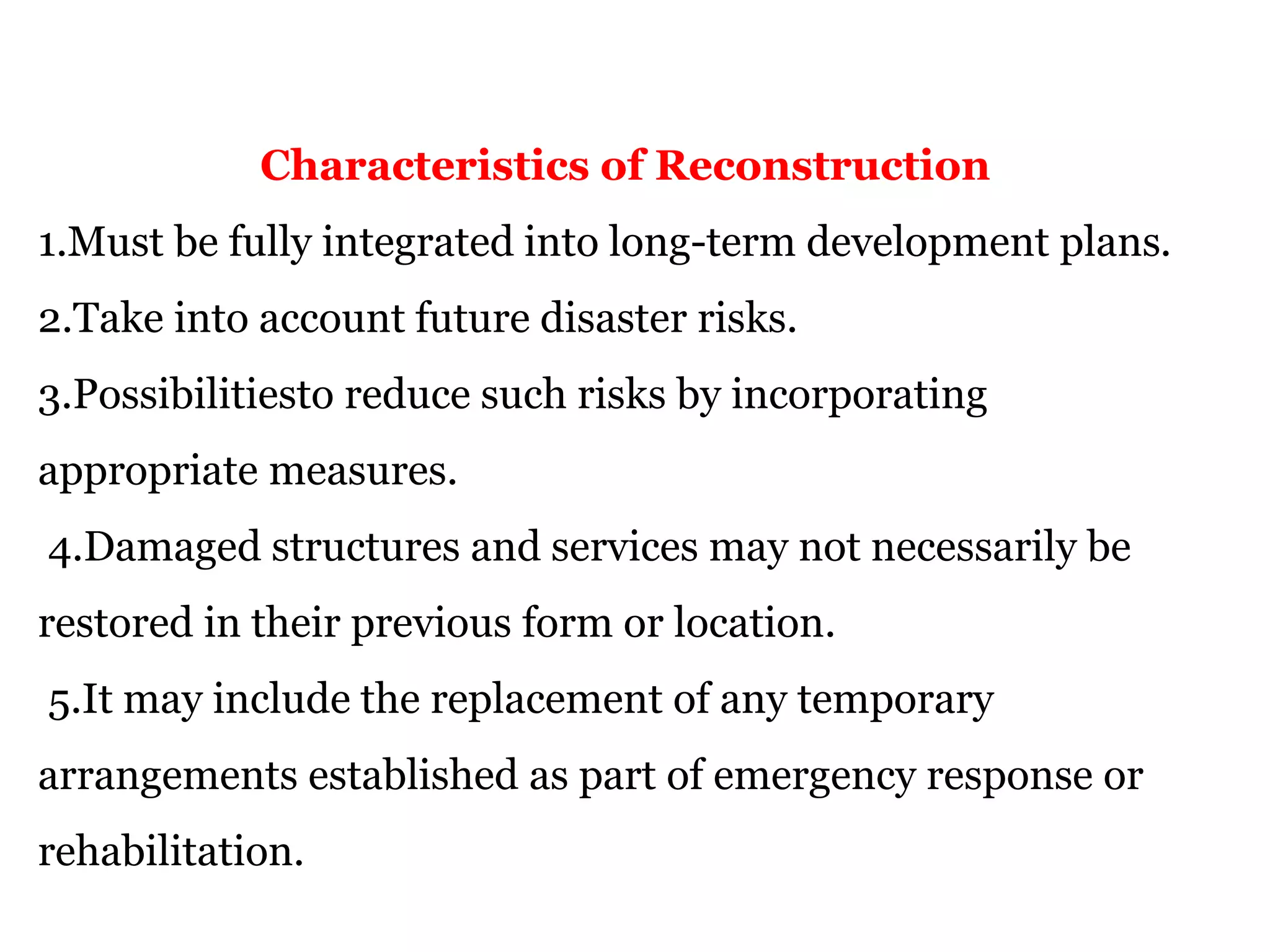 Characteristics of Reconstruction
1.Must be fully integrated into long-term development plans.
2.Take into account future disaster risks.
3.Possibilitiesto reduce such risks by incorporating
appropriate measures.
4.Damaged structures and services may not necessarily be
restored in their previous form or location.
5.It may include the replacement of any temporary
arrangements established as part of emergency response or
rehabilitation.
 