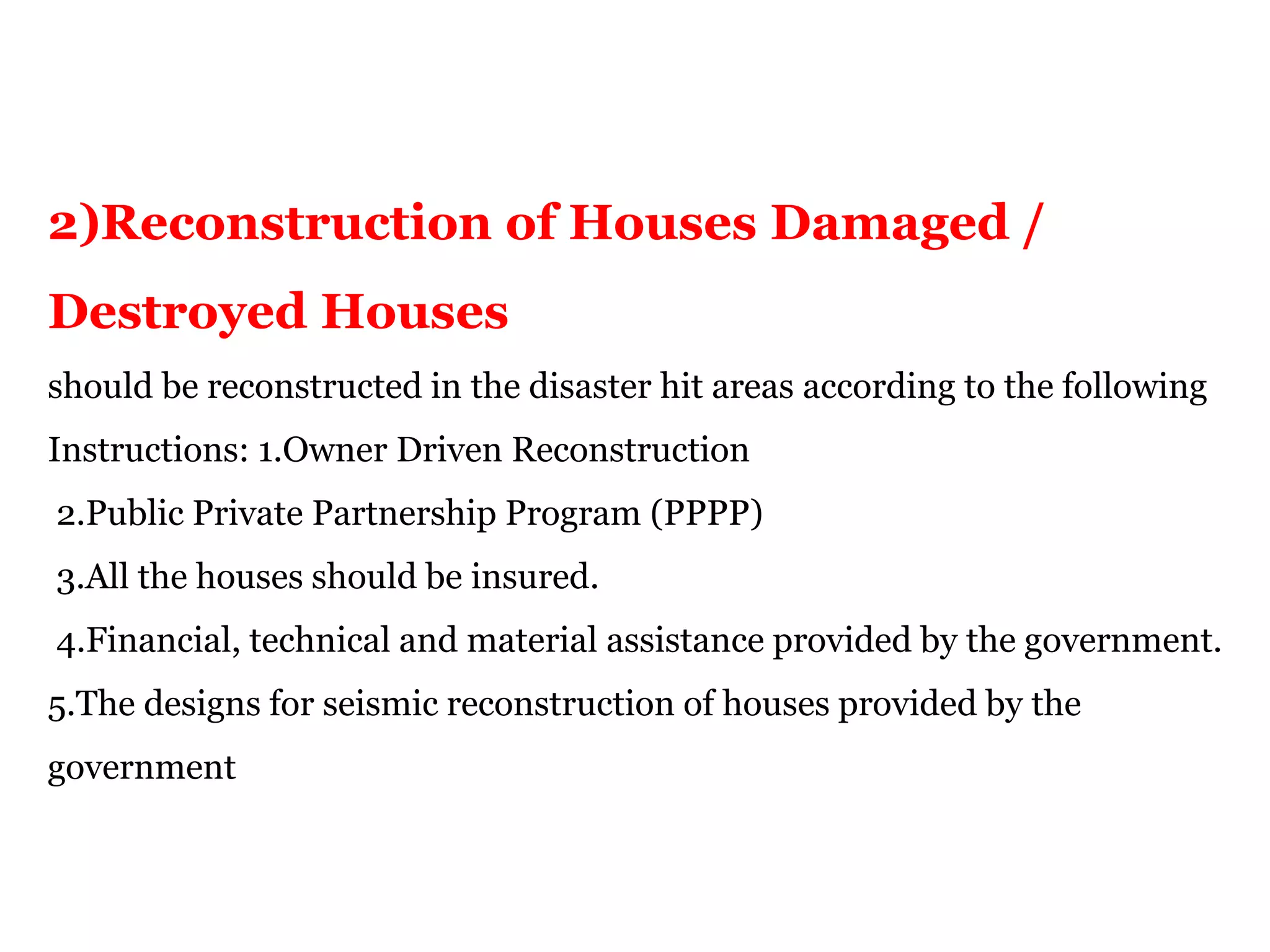 2)Reconstruction of Houses Damaged /
Destroyed Houses
should be reconstructed in the disaster hit areas according to the following
Instructions: 1.Owner Driven Reconstruction
2.Public Private Partnership Program (PPPP)
3.All the houses should be insured.
4.Financial, technical and material assistance provided by the government.
5.The designs for seismic reconstruction of houses provided by the
government
 