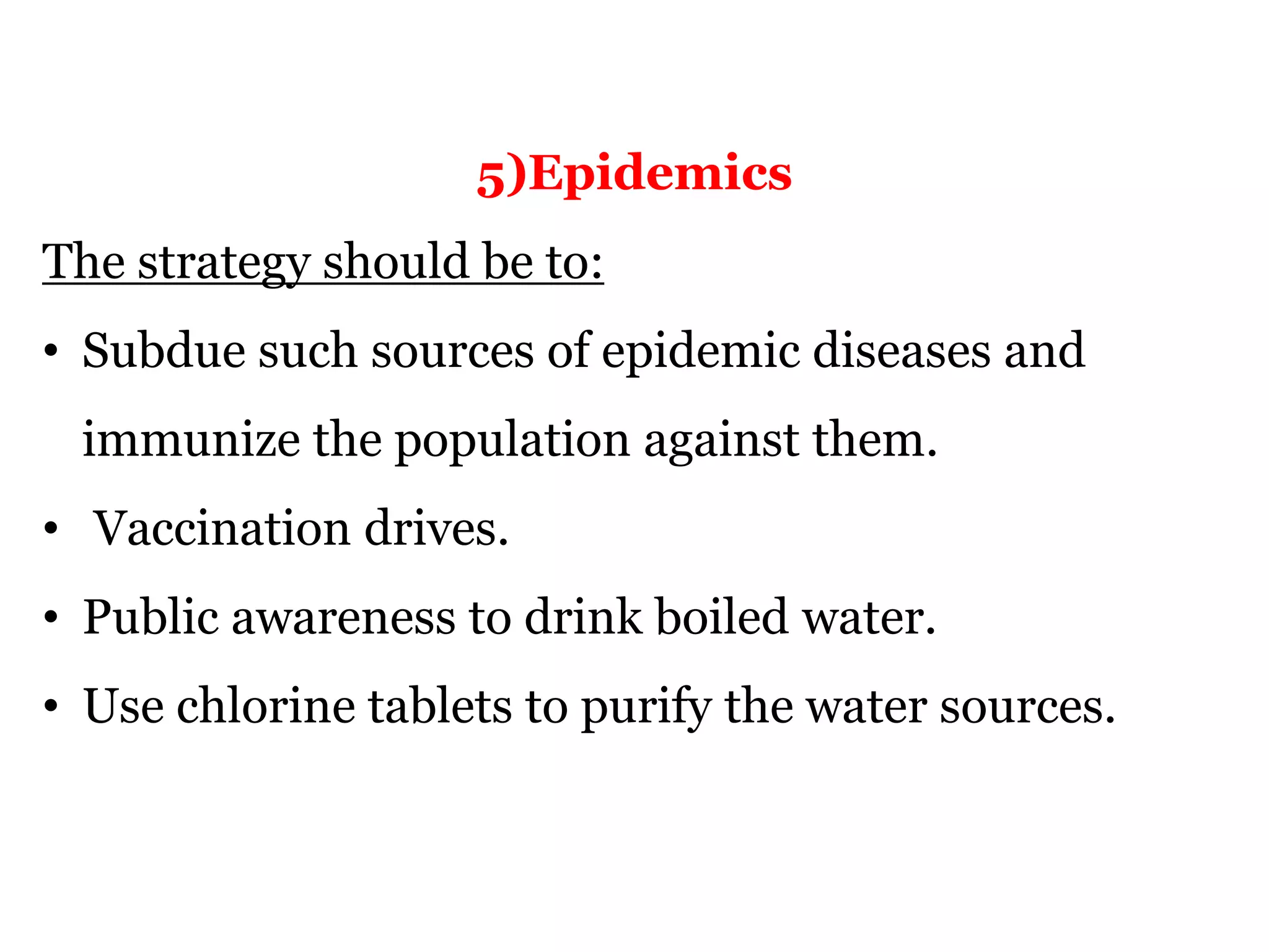 5)Epidemics
The strategy should be to:
• Subdue such sources of epidemic diseases and
immunize the population against them.
• Vaccination drives.
• Public awareness to drink boiled water.
• Use chlorine tablets to purify the water sources.
 