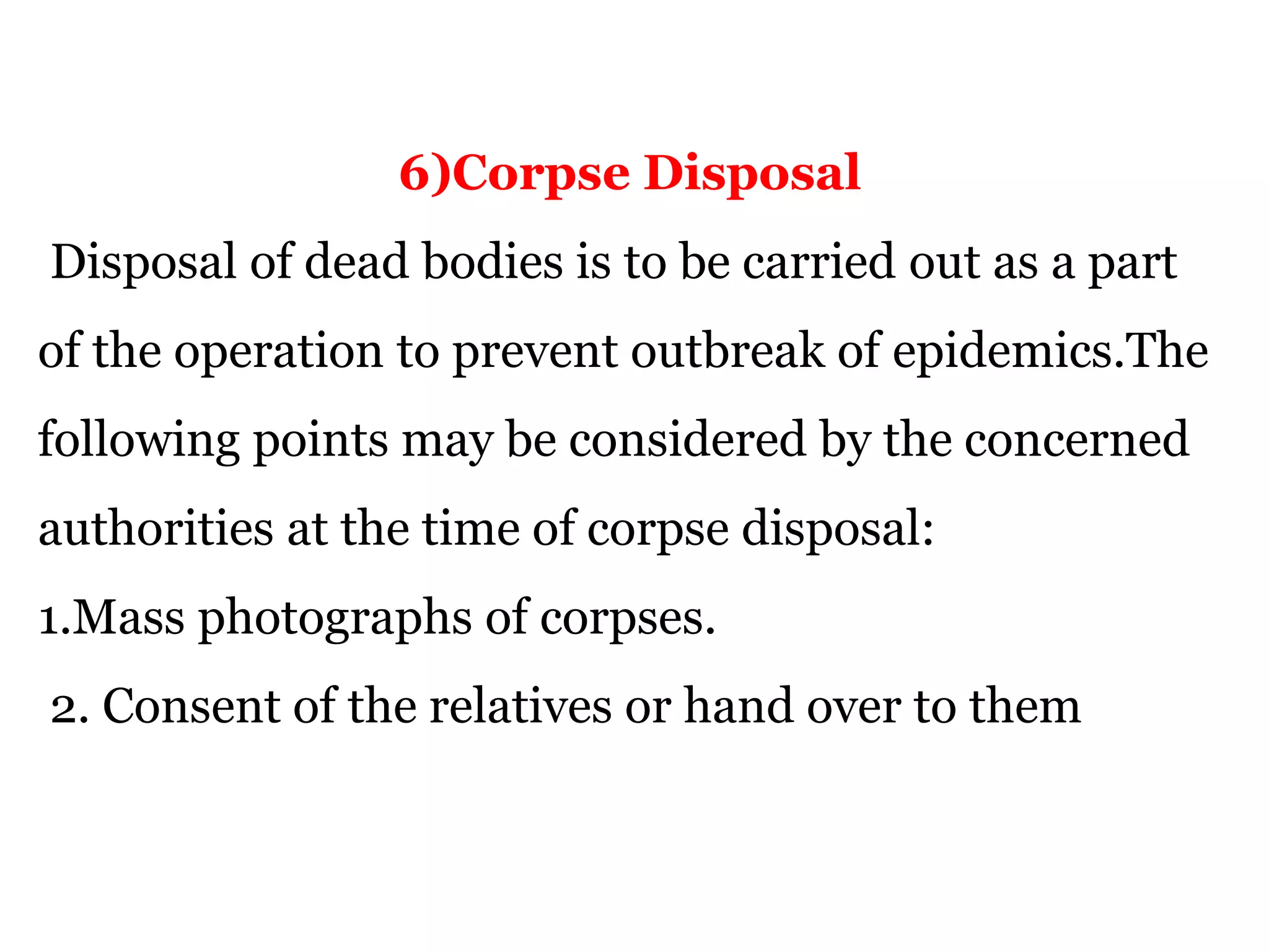 6)Corpse Disposal
Disposal of dead bodies is to be carried out as a part
of the operation to prevent outbreak of epidemics.The
following points may be considered by the concerned
authorities at the time of corpse disposal:
1.Mass photographs of corpses.
2. Consent of the relatives or hand over to them
 