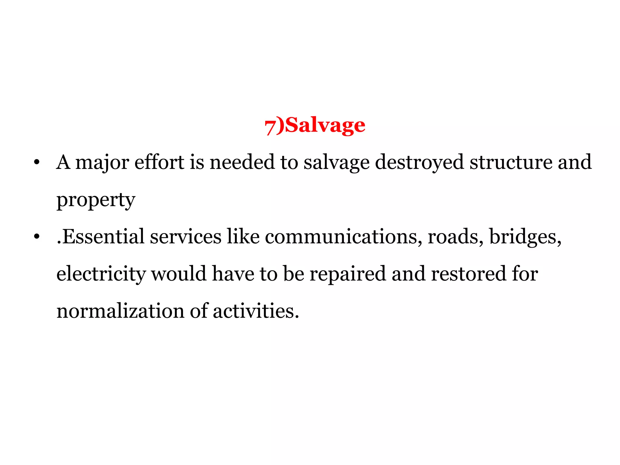 7)Salvage
• A major effort is needed to salvage destroyed structure and
property
• .Essential services like communications, roads, bridges,
electricity would have to be repaired and restored for
normalization of activities.
 