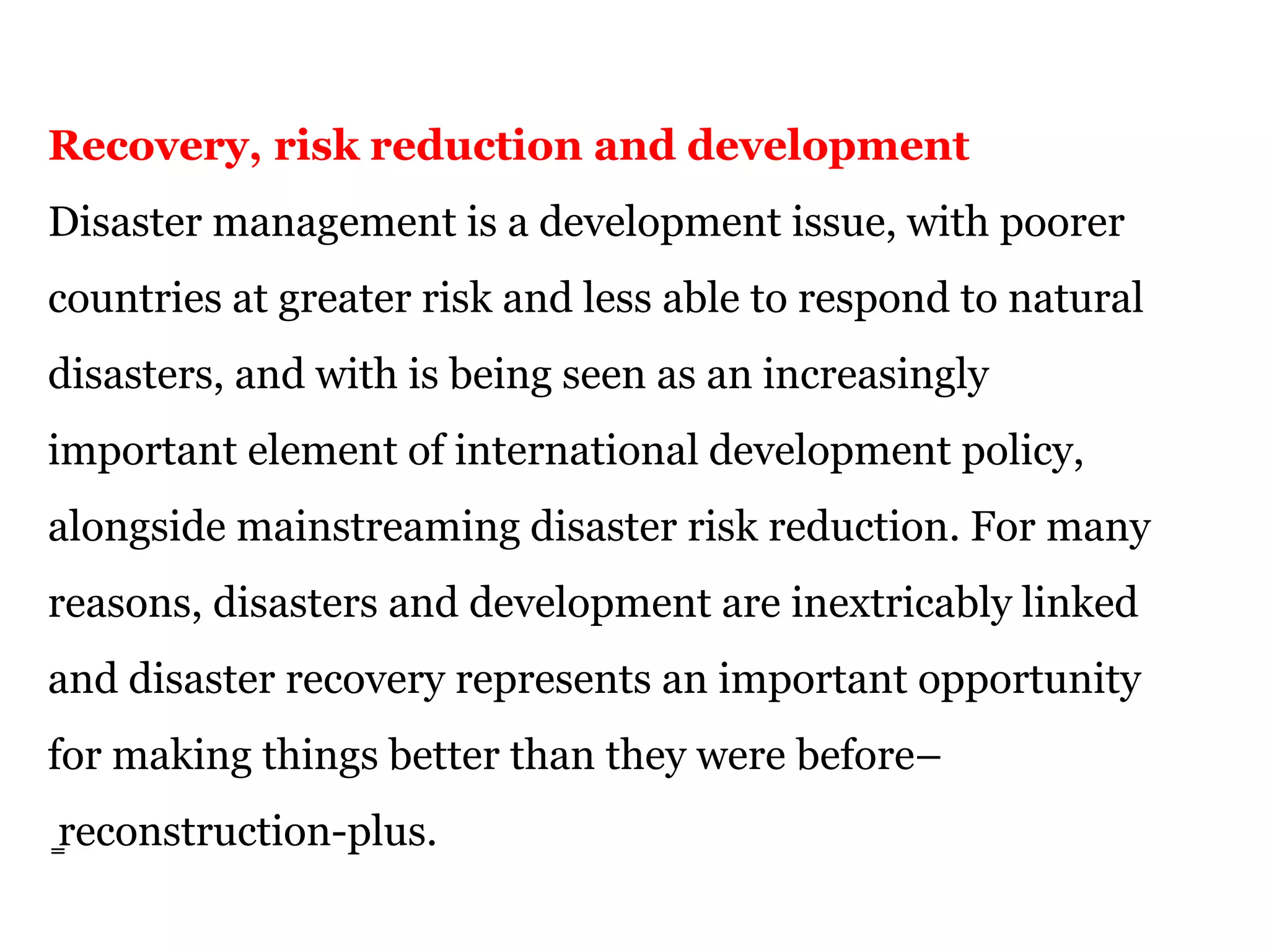 Recovery, risk reduction and development
Disaster management is a development issue, with poorer
countries at greater risk and less able to respond to natural
disasters, and with is being seen as an increasingly
important element of international development policy,
alongside mainstreaming disaster risk reduction. For many
reasons, disasters and development are inextricably linked
and disaster recovery represents an important opportunity
for making things better than they were before–
̳reconstruction-plus.
 