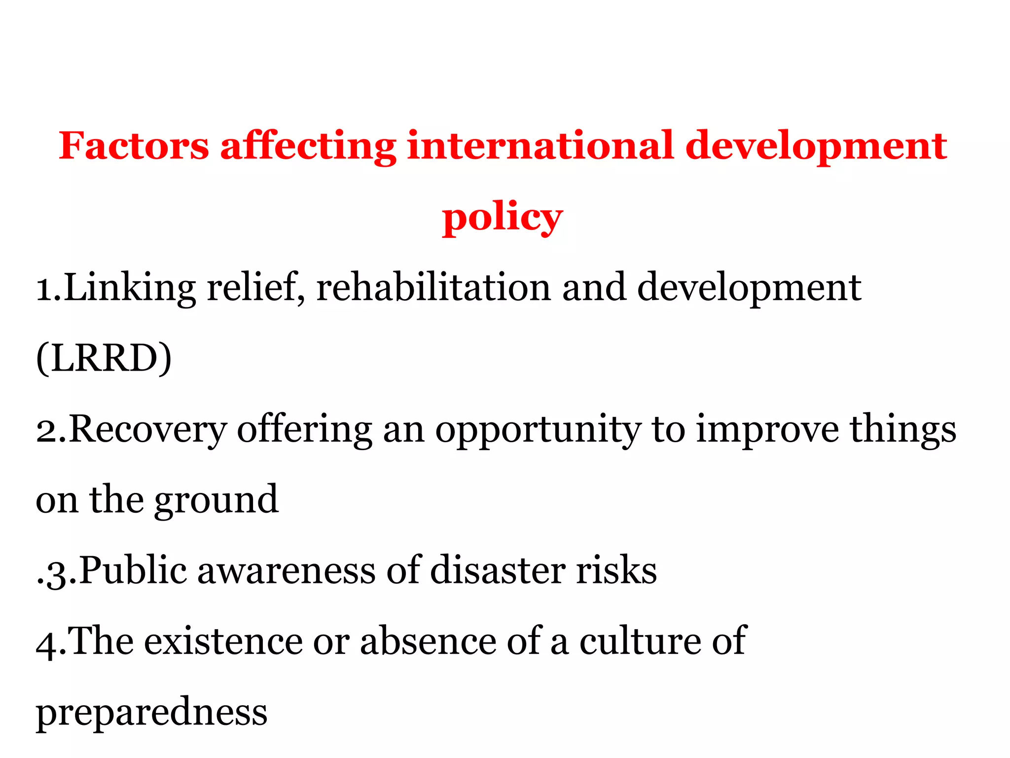 Factors affecting international development
policy
1.Linking relief, rehabilitation and development
(LRRD)
2.Recovery offering an opportunity to improve things
on the ground
.3.Public awareness of disaster risks
4.The existence or absence of a culture of
preparedness
 