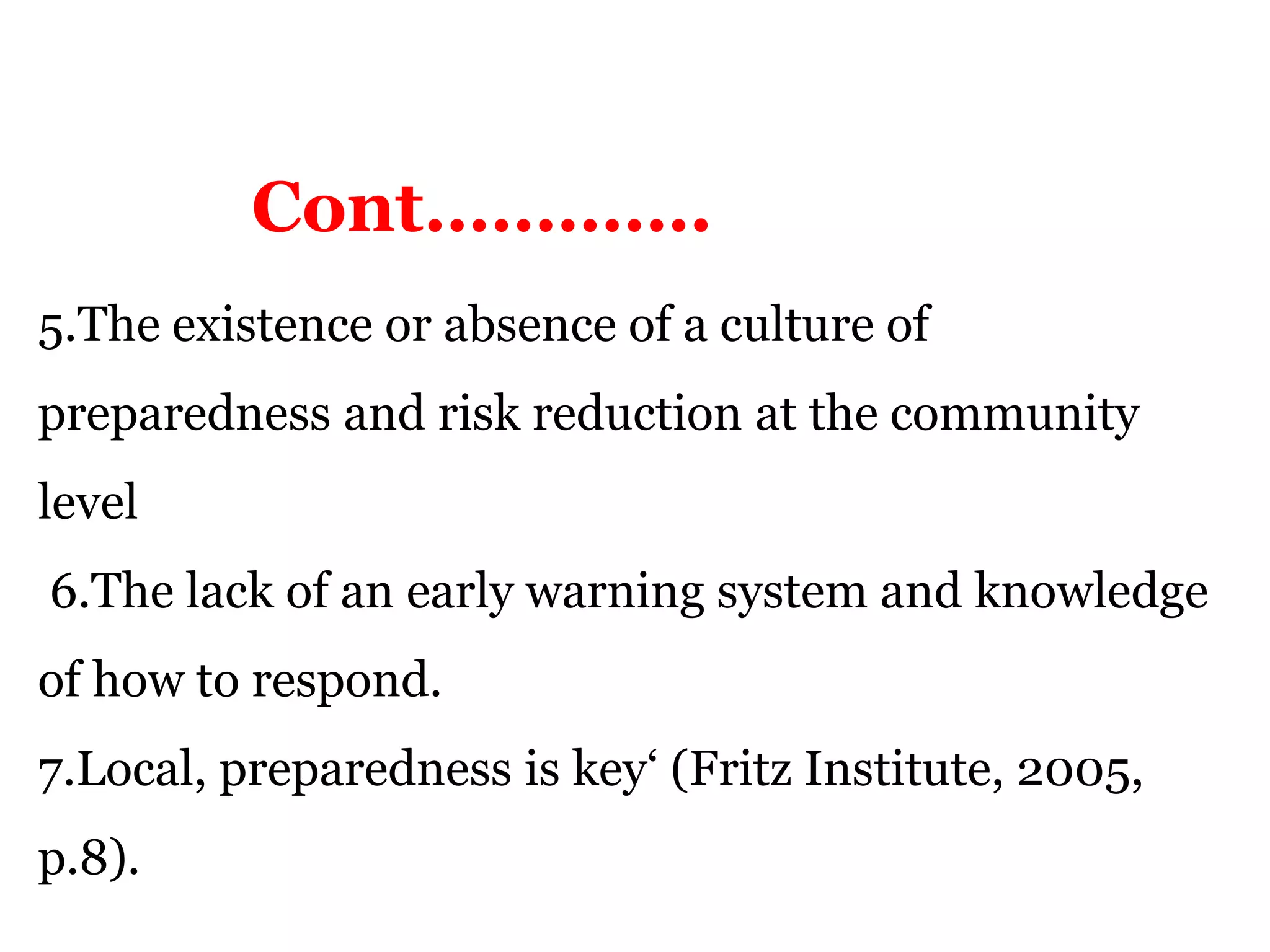 5.The existence or absence of a culture of
preparedness and risk reduction at the community
level
6.The lack of an early warning system and knowledge
of how to respond.
7.Local, preparedness is key‘ (Fritz Institute, 2005,
p.8).
Cont………….
 