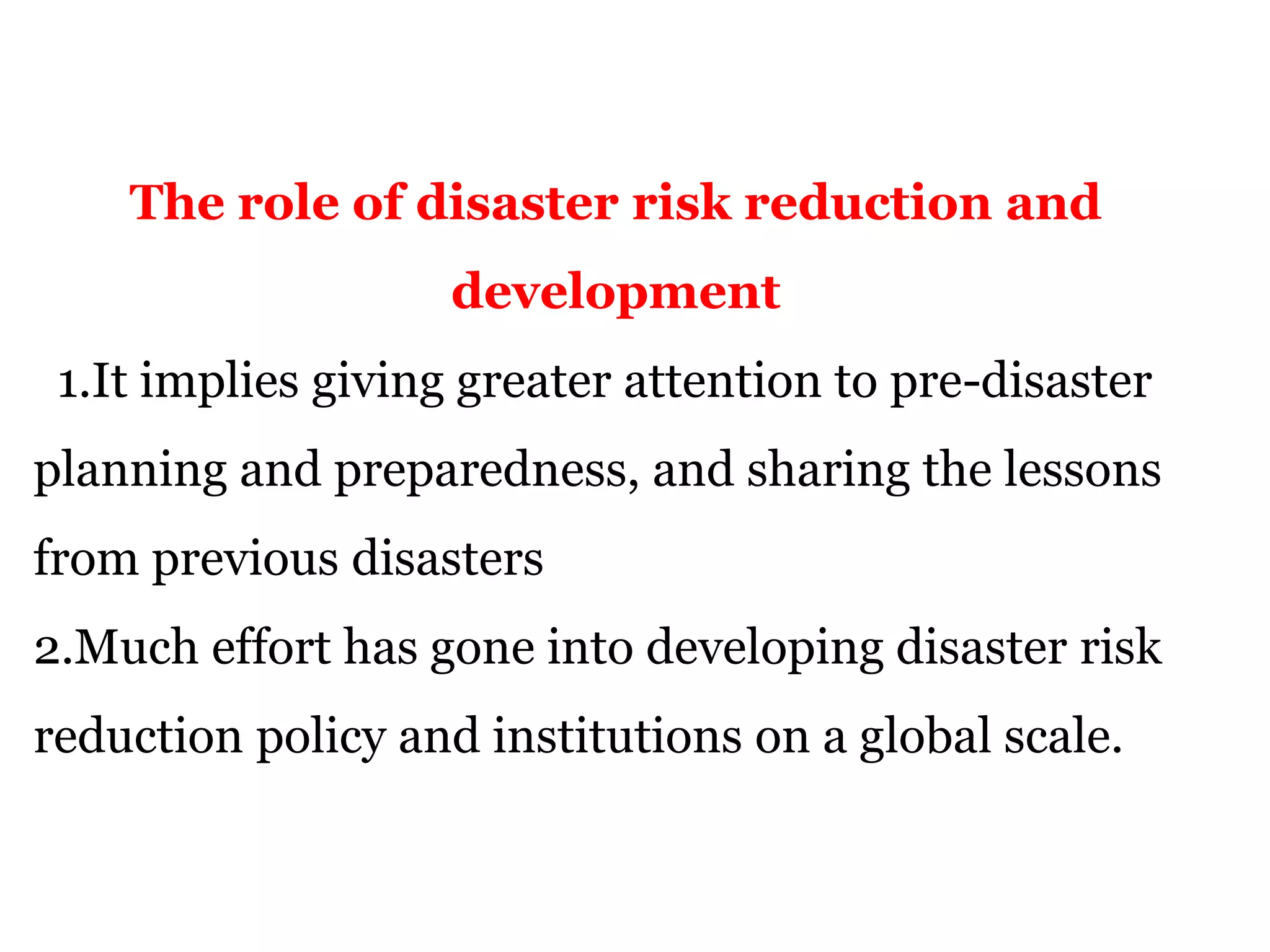 The role of disaster risk reduction and
development
1.It implies giving greater attention to pre-disaster
planning and preparedness, and sharing the lessons
from previous disasters
2.Much effort has gone into developing disaster risk
reduction policy and institutions on a global scale.
 