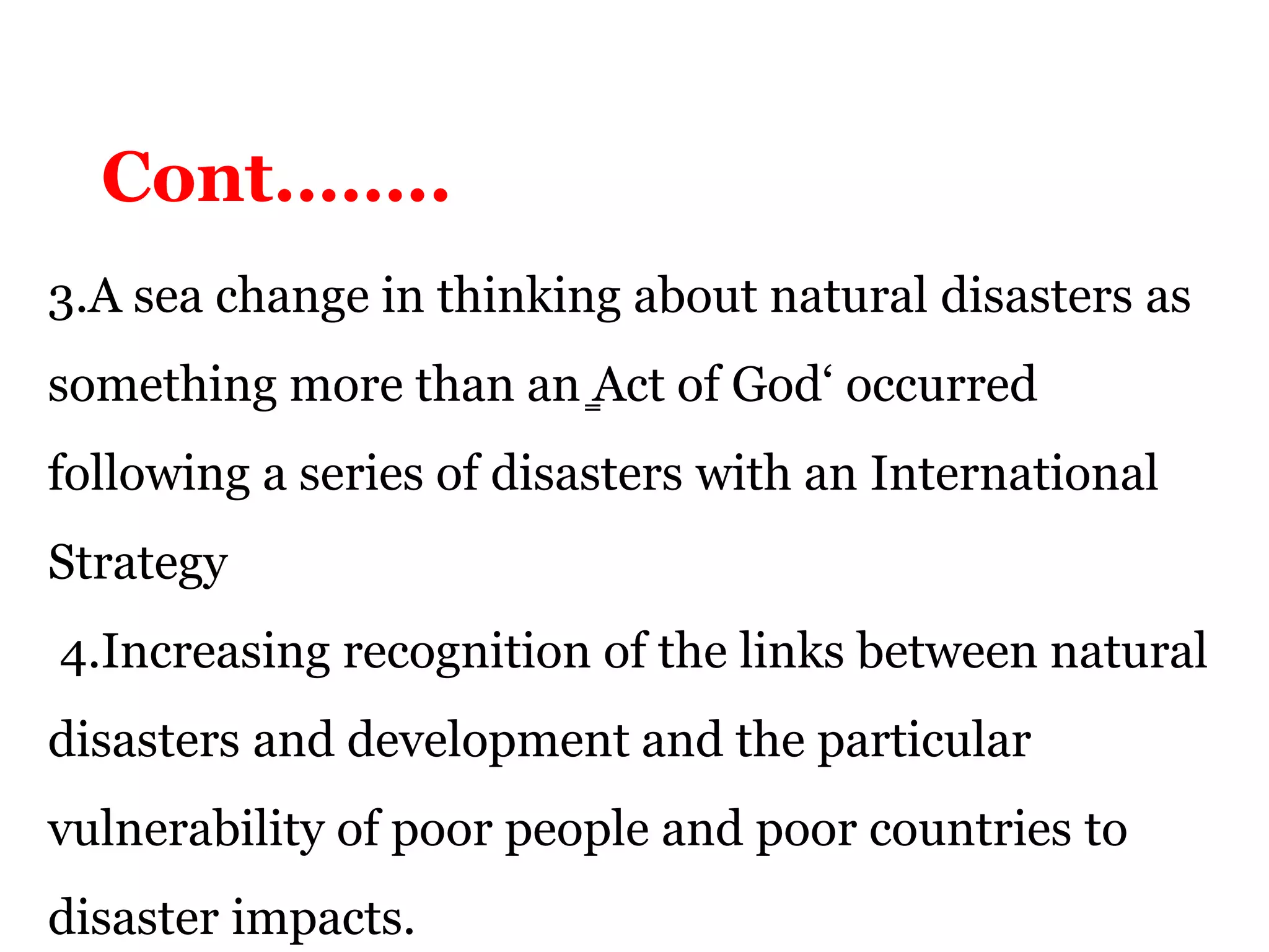3.A sea change in thinking about natural disasters as
something more than an ̳Act of God‘ occurred
following a series of disasters with an International
Strategy
4.Increasing recognition of the links between natural
disasters and development and the particular
vulnerability of poor people and poor countries to
disaster impacts.
Cont……..
 