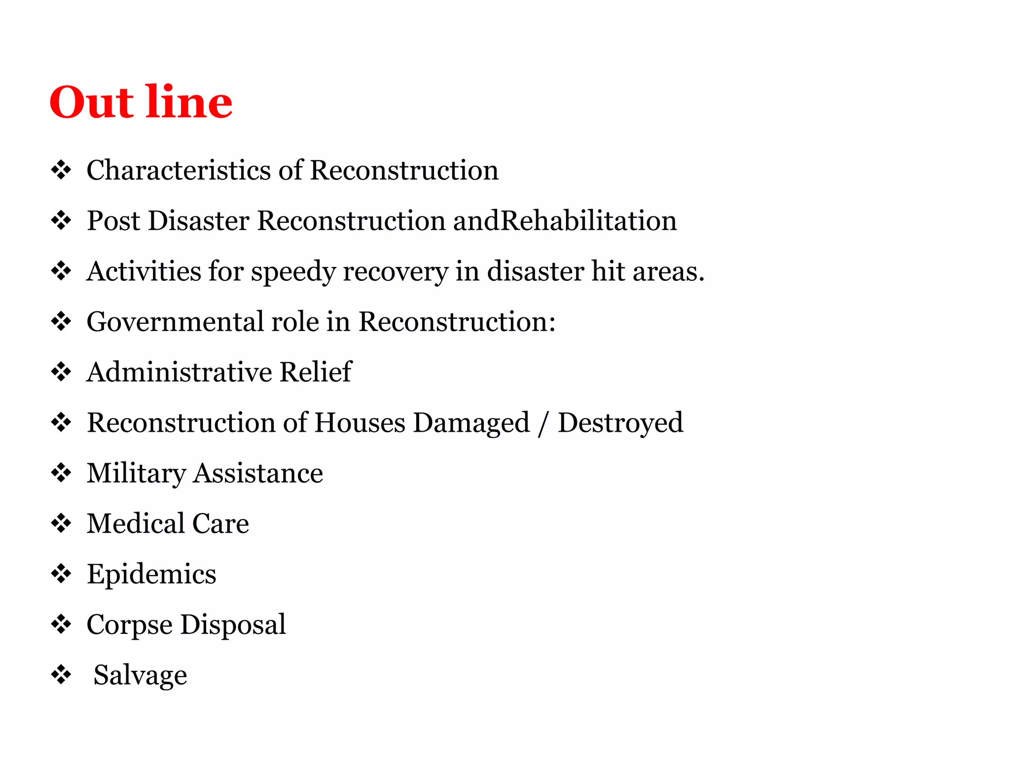  Characteristics of Reconstruction
 Post Disaster Reconstruction andRehabilitation
 Activities for speedy recovery in disaster hit areas.
 Governmental role in Reconstruction:
 Administrative Relief
 Reconstruction of Houses Damaged / Destroyed
 Military Assistance
 Medical Care
 Epidemics
 Corpse Disposal
 Salvage
Out line
 