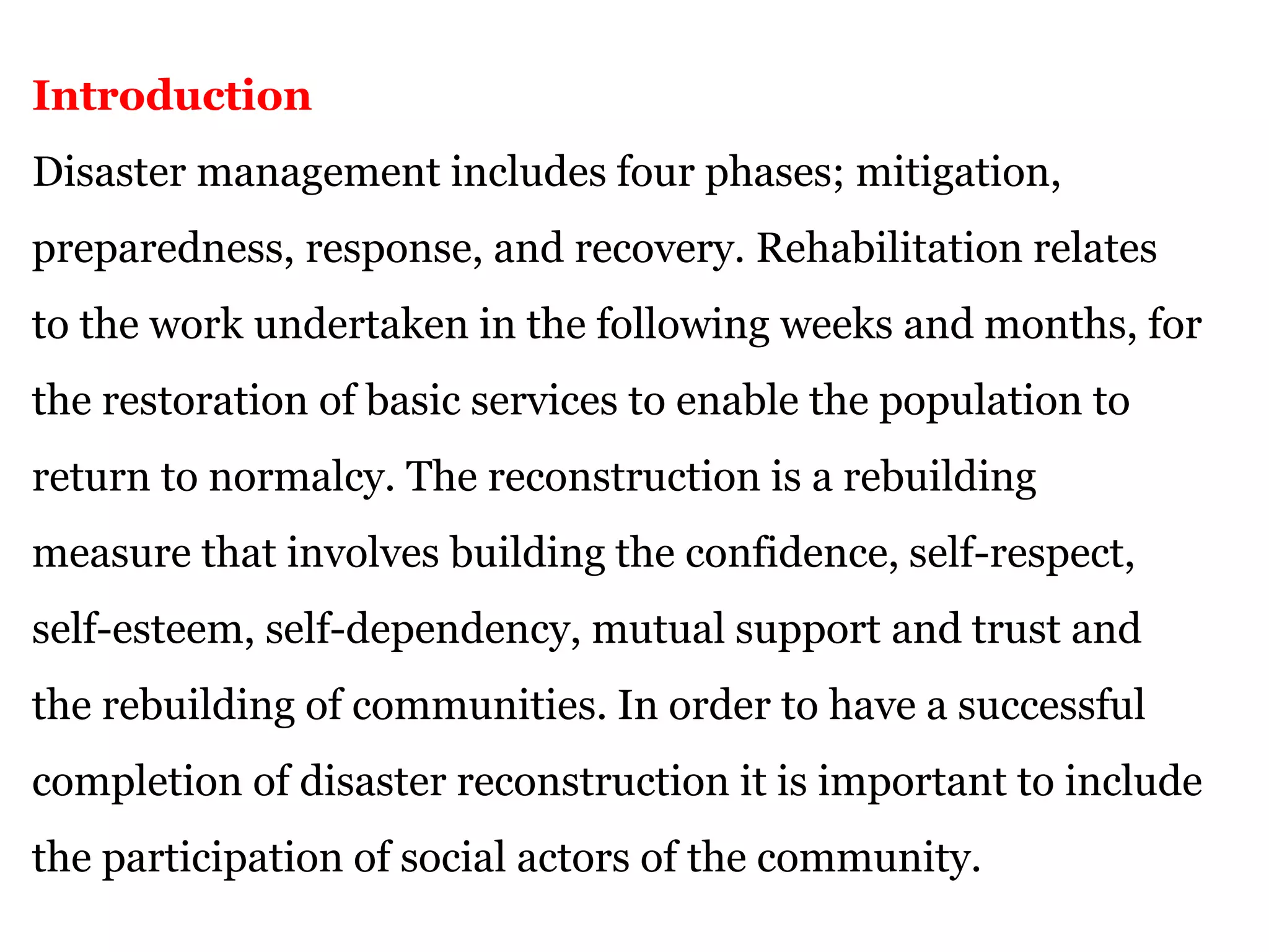 Introduction
Disaster management includes four phases; mitigation,
preparedness, response, and recovery. Rehabilitation relates
to the work undertaken in the following weeks and months, for
the restoration of basic services to enable the population to
return to normalcy. The reconstruction is a rebuilding
measure that involves building the confidence, self-respect,
self-esteem, self-dependency, mutual support and trust and
the rebuilding of communities. In order to have a successful
completion of disaster reconstruction it is important to include
the participation of social actors of the community.
 