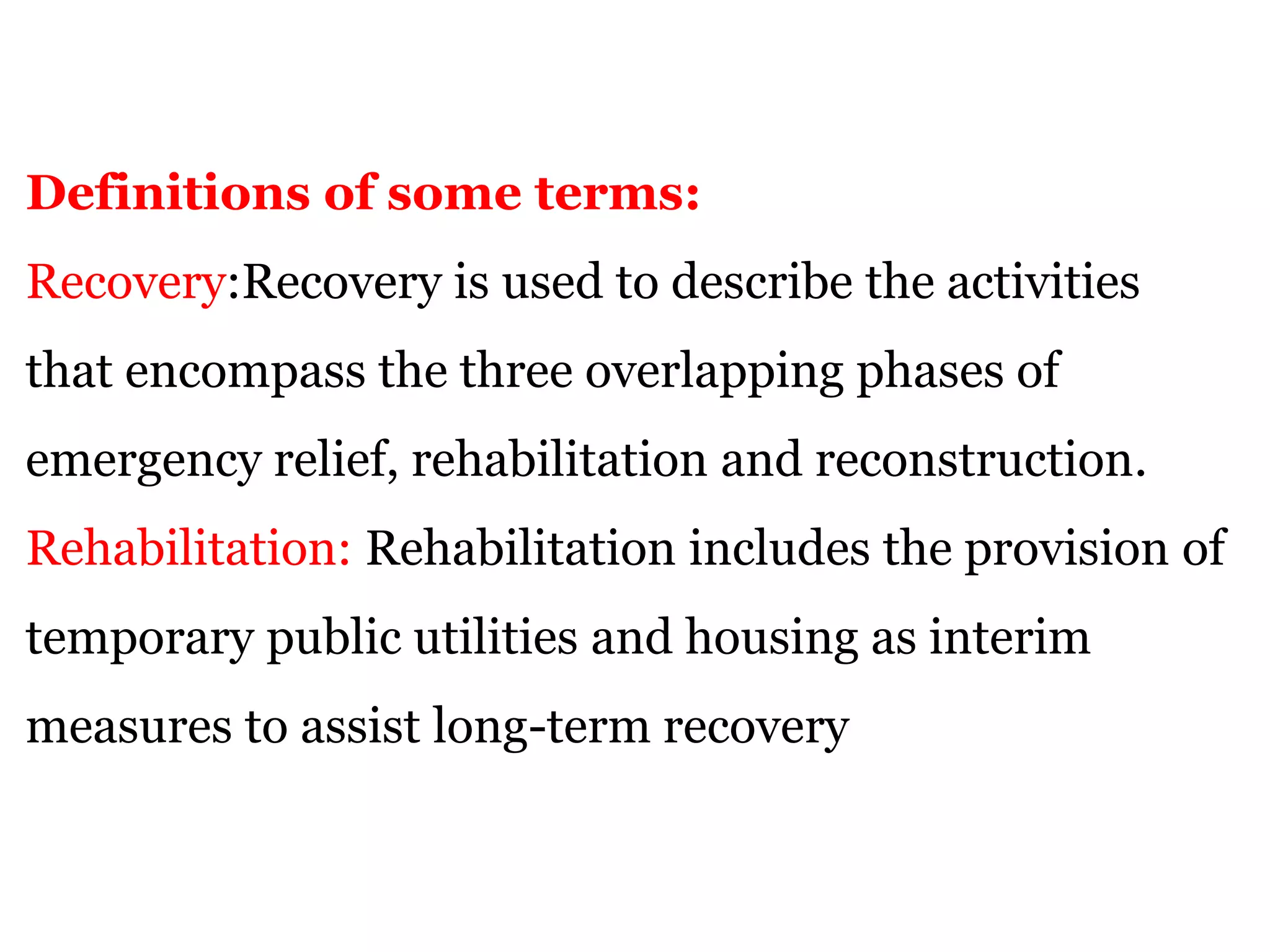Definitions of some terms:
Recovery:Recovery is used to describe the activities
that encompass the three overlapping phases of
emergency relief, rehabilitation and reconstruction.
Rehabilitation: Rehabilitation includes the provision of
temporary public utilities and housing as interim
measures to assist long-term recovery
 