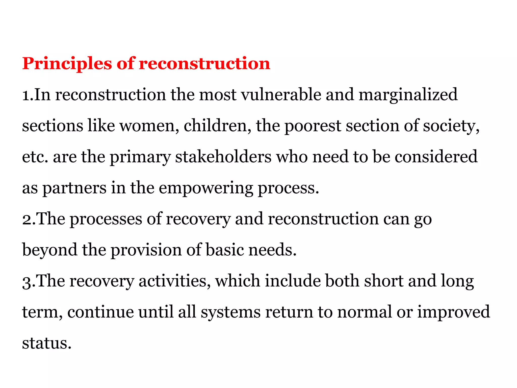 Principles of reconstruction
1.In reconstruction the most vulnerable and marginalized
sections like women, children, the poorest section of society,
etc. are the primary stakeholders who need to be considered
as partners in the empowering process.
2.The processes of recovery and reconstruction can go
beyond the provision of basic needs.
3.The recovery activities, which include both short and long
term, continue until all systems return to normal or improved
status.
 