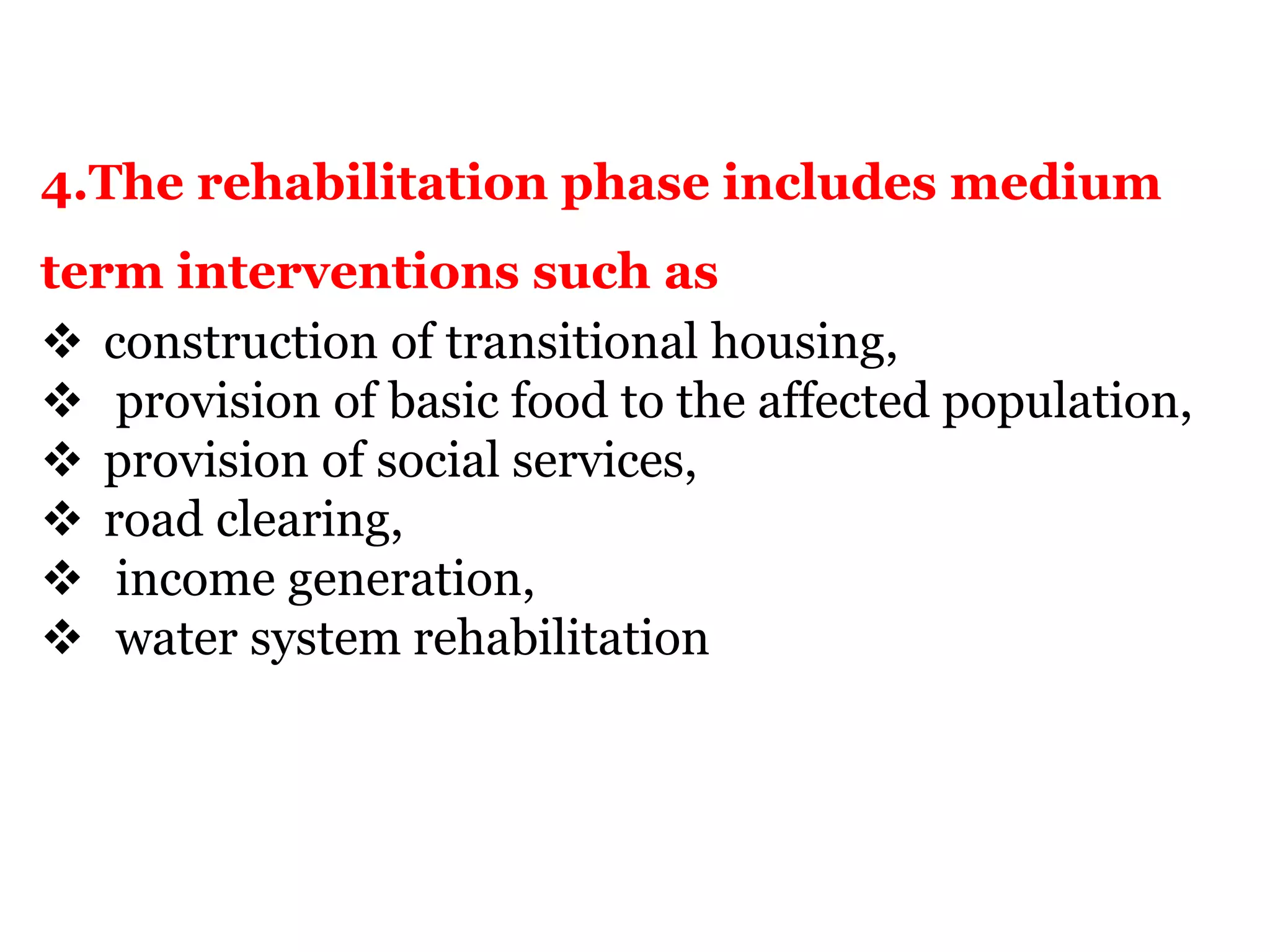 4.The rehabilitation phase includes medium
term interventions such as
 construction of transitional housing,
 provision of basic food to the affected population,
 provision of social services,
 road clearing,
 income generation,
 water system rehabilitation
 