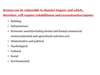 Sectors can be vulnerable to disaster impact, and which,
therefore, will require rehabilitaton and reconstruction inputs:
• Buliding
• Infrastructure
• Economic assets(including formal and formal commercial
sectors,industrial and agricultural activities etc)
• Diminstrative and political
• Psychological
• Cultural
• Social
• Environmental
 