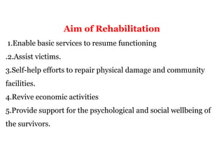 Aim of Rehabilitation
1.Enable basic services to resume functioning
.2.Assist victims.
3.Self-help efforts to repair physical damage and community
facilities.
4.Revive economic activities
5.Provide support for the psychological and social wellbeing of
the survivors.
 