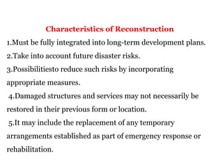 Characteristics of Reconstruction
1.Must be fully integrated into long-term development plans.
2.Take into account future disaster risks.
3.Possibilitiesto reduce such risks by incorporating
appropriate measures.
4.Damaged structures and services may not necessarily be
restored in their previous form or location.
5.It may include the replacement of any temporary
arrangements established as part of emergency response or
rehabilitation.
 
