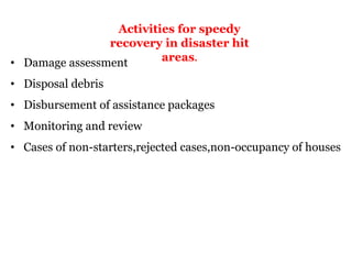 Activities for speedy
recovery in disaster hit
areas.
• Damage assessment
• Disposal debris
• Disbursement of assistance packages
• Monitoring and review
• Cases of non-starters,rejected cases,non-occupancy of houses
 