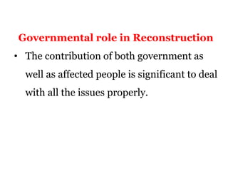 Governmental role in Reconstruction
• The contribution of both government as
well as affected people is significant to deal
with all the issues properly.
 