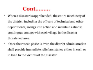 • When a disaster is apprehended, the entire machinery of
the district, including the officers of technical and other
departments, swings into action and maintains almost
continuous contact with each village in the disaster
threatened area.
• Once the rescue phase is over, the district administration
shall provide immediate relief assistance either in cash or
in kind to the victims of the disaster.
Cont………
 