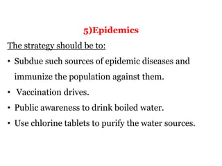 5)Epidemics
The strategy should be to:
• Subdue such sources of epidemic diseases and
immunize the population against them.
• Vaccination drives.
• Public awareness to drink boiled water.
• Use chlorine tablets to purify the water sources.
 