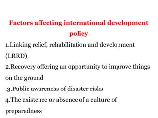 Factors affecting international development
policy
1.Linking relief, rehabilitation and development
(LRRD)
2.Recovery offering an opportunity to improve things
on the ground
.3.Public awareness of disaster risks
4.The existence or absence of a culture of
preparedness
 