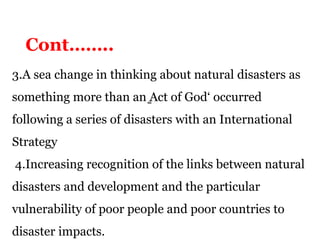 3.A sea change in thinking about natural disasters as
something more than an ̳Act of God‘ occurred
following a series of disasters with an International
Strategy
4.Increasing recognition of the links between natural
disasters and development and the particular
vulnerability of poor people and poor countries to
disaster impacts.
Cont……..
 