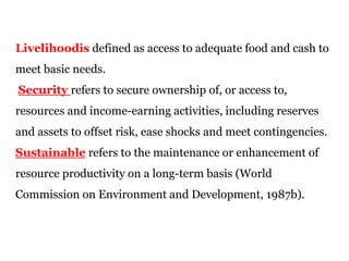 Livelihoodis defined as access to adequate food and cash to
meet basic needs.
Security refers to secure ownership of, or access to,
resources and income-earning activities, including reserves
and assets to offset risk, ease shocks and meet contingencies.
Sustainable refers to the maintenance or enhancement of
resource productivity on a long-term basis (World
Commission on Environment and Development, 1987b).
 