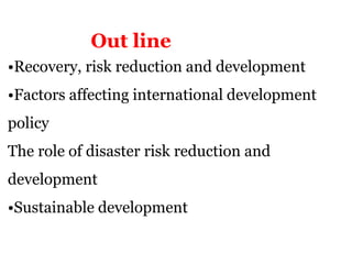 •Recovery, risk reduction and development
•Factors affecting international development
policy
The role of disaster risk reduction and
development
•Sustainable development
Out line
 