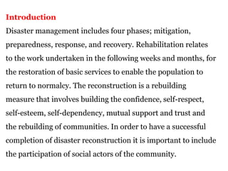 Introduction
Disaster management includes four phases; mitigation,
preparedness, response, and recovery. Rehabilitation relates
to the work undertaken in the following weeks and months, for
the restoration of basic services to enable the population to
return to normalcy. The reconstruction is a rebuilding
measure that involves building the confidence, self-respect,
self-esteem, self-dependency, mutual support and trust and
the rebuilding of communities. In order to have a successful
completion of disaster reconstruction it is important to include
the participation of social actors of the community.
 