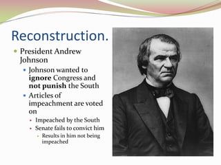 Reconstruction.
 President Andrew
 Johnson
   Johnson wanted to
    ignore Congress and
    not punish the South
   Articles of
    impeachment are voted
    on
       Impeached by the South
       Senate fails to convict him
           Results in him not being
            impeached
 