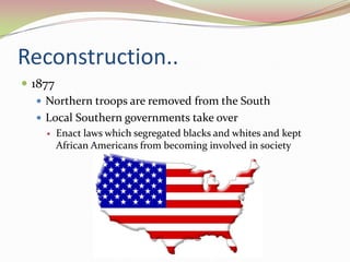 Reconstruction..
 1877
    Northern troops are removed from the South
    Local Southern governments take over
       Enact laws which segregated blacks and whites and kept
        African Americans from becoming involved in society
 