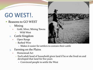 GO WEST!.
 Reasons to GO WEST
   1. Mining
              Gold, Silver, Mining Towns
                Wild West
  2.       Cattle Kingdom
            Open Range
             Barbed Wire

               Makes it easier for settlers to contain their cattle

  3.       Farming on the Plains
            Homestead Act
             Each adult head of household given land if he or she lived on and
              developed that land for five years
               Convinced people to settle the West
 