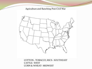 Agriculture and Ranching Post Civil War




COTTON , TOBACCO, RICE– SOUTHEAST
CATTLE- WEST
CORN & WHEAT- MIDWEST
 