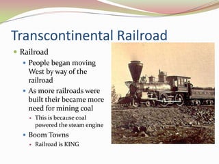Transcontinental Railroad
 Railroad
    People began moving
     West by way of the
     railroad
    As more railroads were
     built their became more
     need for mining coal
       This is because coal
        powered the steam engine
   Boom Towns
     Railroad is KING
 
