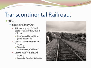 Transcontinental Railroad.
 1862
    Pacific Railway Act
        Railroads given federal
         lands to sell if they build
         railroad
            Land could be sold for a
             profit to settlers
        Central Pacific Railroad
         Company
            Starts in
             Sacramento, California
        Union Pacific Railroad
         Company
            Starts in Omaha, Nebraska
 