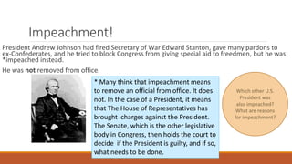 Impeachment! 
President Andrew Johnson had fired Secretary of War Edward Stanton, gave many pardons to 
ex-Confederates, and he tried to block Congress from giving special aid to freedmen, but he was 
*impeached instead. 
He was not removed from office. 
* Many think that impeachment means 
to remove an official from office. It does 
not. In the case of a President, it means 
that The House of Representatives has 
brought charges against the President. 
The Senate, which is the other legislative 
body in Congress, then holds the court to 
decide if the President is guilty, and if so, 
what needs to be done. 
Which other U.S. 
President was 
also impeached? 
What are reasons 
for impeachment? 
 