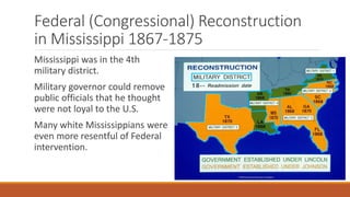 Federal (Congressional) Reconstruction 
in Mississippi 1867-1875 
Mississippi was in the 4th 
military district. 
Military governor could remove 
public officials that he thought 
were not loyal to the U.S. 
Many white Mississippians were 
even more resentful of Federal 
intervention. 
 