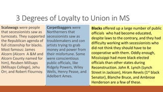 3 Degrees of Loyalty to Union in MS 
Scalawags were people 
that secessionists saw as 
turncoats. They supported 
the Republican agenda of 
full citizenship for blacks. 
Most famous: James 
Alcorn (Alcorn A &M and 
Alcorn County named for 
him), Reuben Millsaps 
(Millsaps College), Jehu 
Orr, and Robert Flournoy. 
Carpetbaggers were 
Northerners that 
secessionists saw as 
troublemakers and con 
artists trying to grab 
money and power from 
their misfortune. Some 
were conscientious 
public officials, like 
Ridgely Powers, Wiley 
Wells, Henry Pease, and 
Adelbert Ames. 
Blacks offered up a large number of public 
officials who had become educated, 
despite laws to the contrary, and they had 
difficulty working with secessionists who 
did not think they should have to be 
cooperative with them. Oddly enough, 
Mississippi had more black elected 
officials than other states during 
Reconstruction. John R. Lynch (Lynch 
Street in Jackson), Hiram Revels (1st black 
Senator), Blanche Bruce, and Ambrose 
Henderson are a few of these. 
 