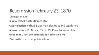 Readmission February 23, 1870 
Changes made: 
•A new state Constitution of 1868 
•1869 election with 36 Black men elected to MS Legislature 
•Amendments 13, 14, and 15 to U.S. Constitution ratified 
•President Grant signed resolution admitting MS 
•Statewide system of public schools 
 