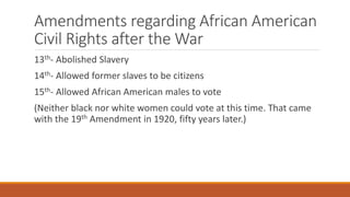 Amendments regarding African American 
Civil Rights after the War 
13th- Abolished Slavery 
14th- Allowed former slaves to be citizens 
15th- Allowed African American males to vote 
(Neither black nor white women could vote at this time. That came 
with the 19th Amendment in 1920, fifty years later.) 
 