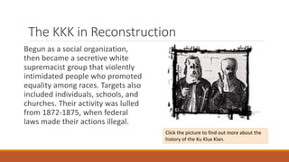 The KKK in Reconstruction 
Begun as a social organization, 
then became a secretive white 
supremacist group that violently 
intimidated people who promoted 
equality among races. Targets also 
included individuals, schools, and 
churches. Their activity was lulled 
from 1872-1875, when federal 
laws made their actions illegal. 
Click the picture to find out more about the 
history of the Ku Klux Klan. 
 