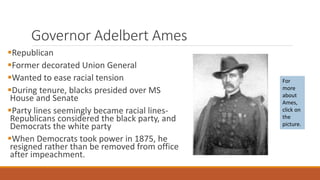 Governor Adelbert Ames 
Republican 
Former decorated Union General 
Wanted to ease racial tension 
During tenure, blacks presided over MS 
House and Senate 
Party lines seemingly became racial lines- 
Republicans considered the black party, and 
Democrats the white party 
When Democrats took power in 1875, he 
resigned rather than be removed from office 
after impeachment. 
For 
more 
about 
Ames, 
click on 
the 
picture. 
 