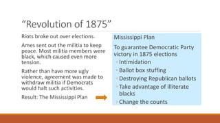 “Revolution of 1875” 
Riots broke out over elections. 
Ames sent out the militia to keep 
peace. Most militia members were 
black, which caused even more 
tension. 
Rather than have more ugly 
violence, agreement was made to 
withdraw militia if Democrats 
would halt such activities. 
Result: The Mississippi Plan 
Mississippi Plan 
To guarantee Democratic Party 
victory in 1875 elections 
◦ Intimidation 
◦ Ballot box stuffing 
◦ Destroying Republican ballots 
◦ Take advantage of illiterate 
blacks 
◦ Change the counts 
 
