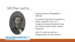 MS Plan Led to… 
•Impeachment of Republican 
officials 
•A redistricting plan to maintain a 
white majority in the U. S. 
Congress (shoestring district was 
the narrow district with a black 
majority) 
•John R. Lynch served as a 
Congressman for this district. 
Click on the picture to find out more 
about J.R. Lynch. 
 