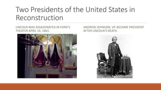Two Presidents of the United States in 
Reconstruction 
LINCOLN WAS ASSASSINATED IN FORD’S 
THEATER APRIL 14, 1865. 
ANDREW JOHNSON, VP, BECAME PRESIDENT 
AFTER LINCOLN’S DEATH. 
 