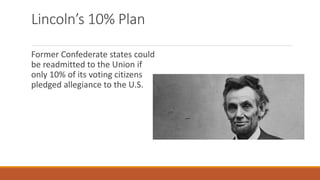 Lincoln’s 10% Plan 
Former Confederate states could 
be readmitted to the Union if 
only 10% of its voting citizens 
pledged allegiance to the U.S. 
 